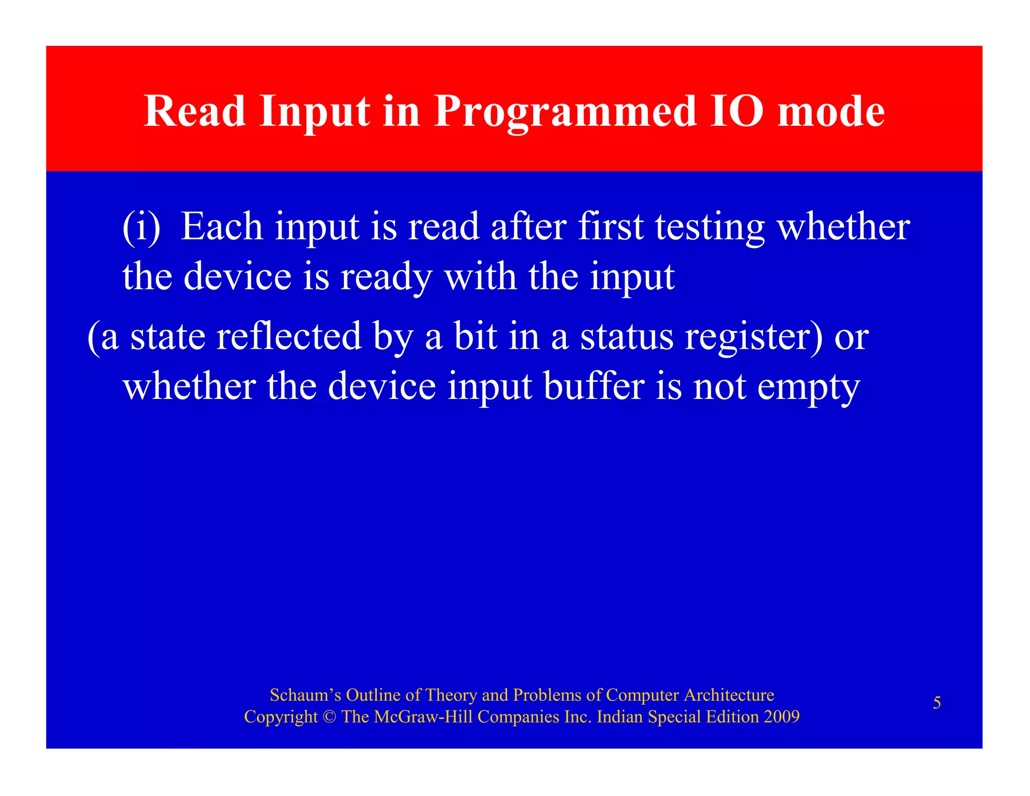Schaum’s Outline of Theory and Problems of Computer Architecture
Copyright © The McGraw-Hill Companies Inc. Indian Special Edition 2009
5
Read Input in Programmed IO mode
(i) Each input is read after first testing whether
the device is ready with the input
(a state reflected by a bit in a status register) or
whether the device input buffer is not empty
 