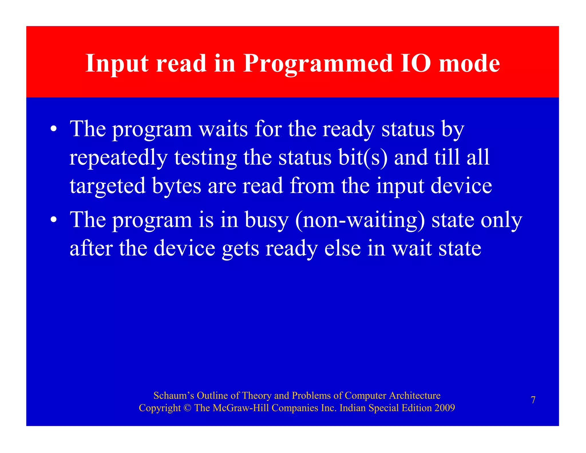 Schaum’s Outline of Theory and Problems of Computer Architecture
Copyright © The McGraw-Hill Companies Inc. Indian Special Edition 2009
7
Input read in Programmed IO mode
• The program waits for the ready status by
repeatedly testing the status bit(s) and till all
targeted bytes are read from the input device
• The program is in busy (non-waiting) state only
after the device gets ready else in wait state
 