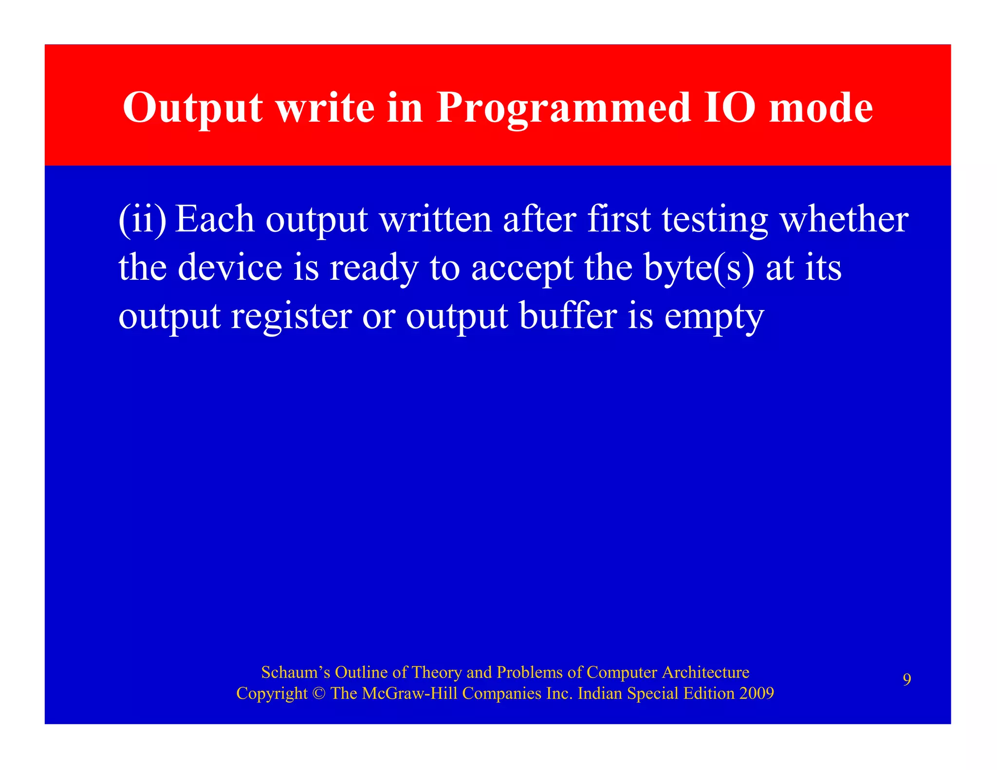 Schaum’s Outline of Theory and Problems of Computer Architecture
Copyright © The McGraw-Hill Companies Inc. Indian Special Edition 2009
9
Output write in Programmed IO mode
(ii) Each output written after first testing whether
the device is ready to accept the byte(s) at its
output register or output buffer is empty
 