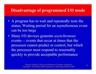 Schaum’s Outline of Theory and Problems of Computer Architecture
Copyright © The McGraw-Hill Companies Inc. Indian Special Edition 2009
14
Disadvantage of programmed I/O mode
• A program has to wait and repeatedly tests the
status; Waiting period for an asynchronous event
can be too large
• Many I/O devices generate asynchronous
events— events that occur at times that the
processor cannot predict or control, but which
the processor must respond to reasonably
quickly to provide acceptable performance
 