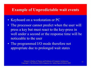 Schaum’s Outline of Theory and Problems of Computer Architecture
Copyright © The McGraw-Hill Companies Inc. Indian Special Edition 2009
15
Example of Unpredictable wait events
• Keyboard on a workstation or PC
• The processor cannot predict when the user will
press a key but must react to the key-press in
well under a second or the response time will be
noticeable to the user
• The programmed I/O mode therefore not
appropriate due to prolonged wait states
 