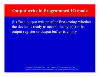 Schaum’s Outline of Theory and Problems of Computer Architecture
Copyright © The McGraw-Hill Companies Inc. Indian Special Edition 2009
9
Output write in Programmed IO mode
(ii) Each output written after first testing whether
the device is ready to accept the byte(s) at its
output register or output buffer is empty
 