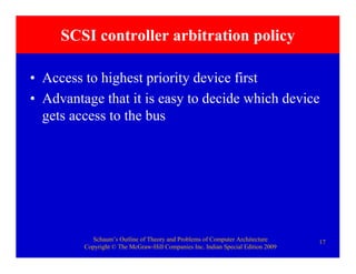 Schaum’s Outline of Theory and Problems of Computer Architecture
Copyright © The McGraw-Hill Companies Inc. Indian Special Edition 2009
17
SCSI controller arbitration policy
• Access to highest priority device first
• Advantage that it is easy to decide which device
gets access to the bus
 