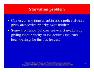Schaum’s Outline of Theory and Problems of Computer Architecture
Copyright © The McGraw-Hill Companies Inc. Indian Special Edition 2009
19
Starvation problem
• Can occur any time an arbitration policy always
gives one device priority over another
• Some arbitration policies prevent starvation by
giving more priority to the devices that have
been waiting for the bus longest
 