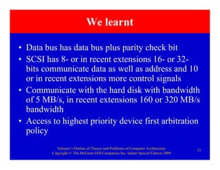 Schaum’s Outline of Theory and Problems of Computer Architecture
Copyright © The McGraw-Hill Companies Inc. Indian Special Edition 2009
21
We learnt
• Data bus has data bus plus parity check bit
• SCSI has 8- or in recent extensions 16- or 32-
bits communicate data as well as address and 10
or in recent extensions more control signals
• Communicate with the hard disk with bandwidth
of 5 MB/s, in recent extensions 160 or 320 MB/s
bandwidth
• Access to highest priority device first arbitration
policy
 