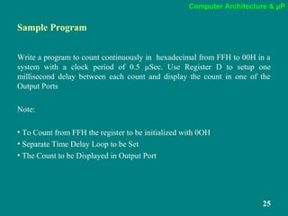 Computer Architecture & µP
25
Sample Program
Write a program to count continuously in hexadecimal from FFH to 00H in a
system with a clock period of 0.5 µSec. Use Register D to setup one
millisecond delay between each count and display the count in one of the
Output Ports
Note:
• To Count from FFH the register to be initialized with 0OH
• Separate Time Delay Loop to be Set
• The Count to be Displayed in Output Port
 
