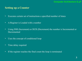 Computer Architecture & µP
3
Setting up a Counter
• Executes certain set of instructions a specified number of times
• A Register is Loaded with a number
• Using INR (Increment) or DCR (Decrement) the number is Incremented or
Decremented
• Uses the concept of conditional loop
• Time delay required
• If the register reaches the final count the loop is terminated
 