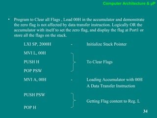 Computer Architecture & µP
34
• Program to Clear all Flags , Load 00H in the accumulator and demonstrate
the zero flag is not affected by data transfer instruction. Logically OR the
accumulator with itself to set the zero flag, and display the flag at Port1 or
store all the flags on the stack.
LXI SP, 2000H - Initialize Stack Pointer
MVI L, 00H
PUSH H To Clear Flags
POP PSW
MVI A, 00H - Loading Accumulator with 00H
A Data Transfer Instruction
PUSH PSW
Getting Flag content to Reg. L
POP H
 