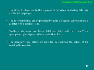 Computer Architecture & µP
45
• The Green light and the WALK sign can be turned on by sending data byte
41H to the output port.
• The 15-second delay can be provided by using a 1-second subroutine and a
counter with a count of 1510.
• Similarly, the next two bytes, 84H and 90H, will turn on/off the
appropriate lights/signs as shown in the flowchart.
• The necessary time delays are provided by changing the values of the
count in the counter.
 