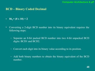 Computer Architecture & µP
48
BCD – Binary Coded Decimal
• 8610= (8 x 10) + 2
• Converting a 2-digit BCD number into its binary equivalent requires the
following steps:
– Separate an 8-bit packed BCD number into two 4-bit unpacked BCD
digits: BCD1 and BCD2.
– Convert each digit into its binary value according to its position.
– Add both binary numbers to obtain the binary equivalent of the BCD
number.
 