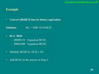 Computer Architecture & µP
49
Example
• Convert (86)BCD into its binary equivalent
Solution: 8610 = 1000 0110 BCD
• 0111 0010
– 00000110 Unpacked BCD1
– 00001000 Unpacked BCD2
• Multiply BCD2 by 10 (8 x 10)
• Add BCD1 to the answer in Step 2.
 