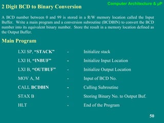 Computer Architecture & µP
50
2 Digit BCD to Binary Conversion
A BCD number between 0 and 99 is stored in a R/W memory location called the Input
Buffer. Write a main program and a conversion subroutine (BCDBIN) to convert the BCD
number into its equivalent binary number. Store the result in a memory location defined as
the Output Buffer.
LXI SP, “STACK” - Initialize stack
LXI H, “INBUF” - Initialize Input Location
LXI B, “OUTBUF” - Initialize Output Location
MOV A, M - Input of BCD No.
CALL BCDBIN - Calling Subroutine
STAX B - Storing Binary No. to Output Buf.
HLT - End of the Program
Main Program
 