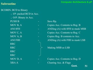 Computer Architecture & µP
51
Subroutine
BCDBIN; BCD to Binary
; I/P: packed BCD in Acc.
; O/P: Binary in Acc.
PUSH B - Save Rp.
MOV B, A - Copies Acc. Contents to Reg. B
ANI 0FH - ANDing (A) with 0FH to mask MSB
MOV C, A - Copies Acc. Contents to Reg. C
MOV A, B - Copies Reg. B contents to Acc.
ANI F0H - ANDing (A) with F0H to mask LSB
RRC
RRC Making MSB as LSB
RRC
RRC
MOV D, A - Copies Acc. Contents to Reg. D
XRA A - Clearing Acc. & Flags
Cont.
 