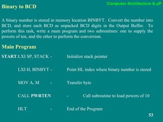 Computer Architecture & µP
53
Binary to BCD
A binary number is stored in memory location BINBYT. Convert the number into
BCD, and store each BCD as unpacked BCD digits in the Output Buffer. To
perform this task, write a main program and two subroutines: one to supply the
powers of ten, and the other to perform the conversion.
Main Program
START:LXI SP, STACK - Initialize stack pointer
LXI H, BINBYT - Point HL index where binary number is stored
MOV A, M - Transfer byte
CALL PWRTEN - Call subroutine to load powers of 10
HLT - End of the Program
 