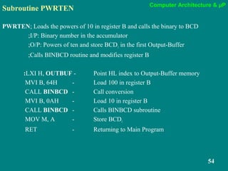 Computer Architecture & µP
54
Subroutine PWRTEN
PWRTEN; Loads the powers of 10 in register B and calls the binary to BCD
;I/P: Binary number in the accumulator
;O/P: Powers of ten and store BCD1 in the first Output-Buffer
;Calls BINBCD routine and modifies register B
:LXI H, OUTBUF - Point HL index to Output-Buffer memory
MVI B, 64H - Load 100 in register B
CALL BINBCD - Call conversion
MVI B, 0AH - Load 10 in register B
CALL BINBCD - Calls BINBCD subroutine
MOV M, A - Store BCD1
RET - Returning to Main Program
 