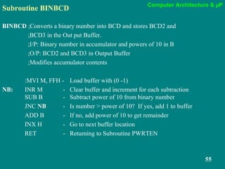 Computer Architecture & µP
55
Subroutine BINBCD
BINBCD ;Converts a binary number into BCD and stores BCD2 and
;BCD3 in the Out put Buffer.
;I/P: Binary number in accumulator and powers of 10 in B
;O/P: BCD2 and BCD3 in Output Buffer
;Modifies accumulator contents
:MVI M, FFH - Load buffer with (0 -1)
NB: INR M - Clear buffer and increment for each subtraction
SUB B - Subtract power of 10 from binary number
JNC NB - Is number > power of 10? If yes, add 1 to buffer
ADD B - If no, add power of 10 to get remainder
INX H - Go to next buffer location
RET - Returning to Subroutine PWRTEN
 