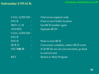 Computer Architecture & µP
58
Subroutine UNPACK
CALL LEDCOD - Find seven-segment code
INX B - Point to next buffer location
MOV A, M - Get BCD number again
ANI 0FH - Separate BCD1
CALL LEDCOD -
INX B -
INX H - Point to next BCD
DCR D - Conversion complete, reduce BCD count
JNZ NBCD - If all BCDs are not yet converted, go back
to convert next
RET - Return to Main Program
 