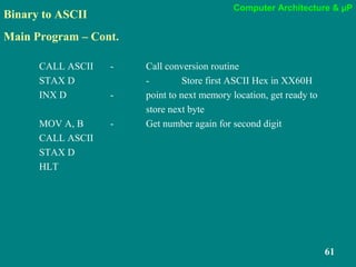 Computer Architecture & µP
61
Binary to ASCII
Main Program – Cont.
CALL ASCII - Call conversion routine
STAX D - Store first ASCII Hex in XX60H
INX D - point to next memory location, get ready to
store next byte
MOV A, B - Get number again for second digit
CALL ASCII
STAX D
HLT
 