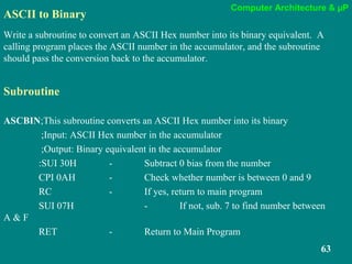 Computer Architecture & µP
63
ASCII to Binary
Write a subroutine to convert an ASCII Hex number into its binary equivalent. A
calling program places the ASCII number in the accumulator, and the subroutine
should pass the conversion back to the accumulator.
Subroutine
ASCBIN;This subroutine converts an ASCII Hex number into its binary
;Input: ASCII Hex number in the accumulator
;Output: Binary equivalent in the accumulator
:SUI 30H - Subtract 0 bias from the number
CPI 0AH - Check whether number is between 0 and 9
RC - If yes, return to main program
SUI 07H - If not, sub. 7 to find number between
A & F
RET - Return to Main Program
 