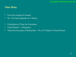 Computer Architecture & µP
7
Time Delay
• Uses the concept of counter
• No. of Counts depends on T-States.
• Calculation of Time for Execution:
• Clock Period = 1/frequency
• Time for Execution of Instruction = No. of T-States X Clock Period
 