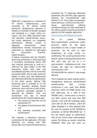 GPU Architecture
SIMD GPU is organized as a collection of
‘N’ distinct multiprocessors, each
consisting of ‘M’ distinct thread
processors. Multiprocessor operation is
modulo an ensemble of threads managed
and scheduled as a single entity, (i.e.
‘warp’). Like this, SIMD instruction fetch
and execution, shared-memory access,
and cache operations are completely
synchronized. Memory usually is
organized hierarchically where
Global/Device memory transactions are
understood as mediated by high-speed
bus transactions, (e.g.PCIe,
HyperTransport).
A feature associated with the CPU/GPU
processing architecture is GPU processing
is essentially non-blocking. Hence, CPU
may continue processing as soon as a
work-unit has been written to the GPU
transaction buffer. GPU work unit
assembly/disassembly and I/O at the GPU
transaction buffer may to large extent be
hidden. In these case, GPU performance
will effectively dominate the performance
of the entire system. Optimal GPU
processing gain is achieved at an I/O
constraint boundary whereby thread
processors never stall due to lack of data.
The maximum achievable speedup is
governed by Amdahl’s Law: any
acceleration (‘A’) due to thread
parallelization will critically depend upon:
 The fraction of code than can be
parallelized (‘P’)
 The degree of parallelization (‘N’),
and
 Any overhead associated with
parallelization
This indicates a theoretical maximum
acceleration for the application. CPU code
pipelining (i.e. overlap with GPU
processing) must also be factored into any
calculation for ‘P’; pipelining effectively
parallelizes CPU and GPU code segments
reducing the non-parallelized code
fraction '(1- P)'. Thus, under circumstances
where decrease is sufficient to claim (P).
Hence, well-motivated software
architecture design can take advantage of
this effect, greatly increasing acceleration
potential for the complete application.
21st-century architectural trends
The air cooled IBM Blue
Gene supercomputer architecture trades
processor speed for low power
consumption so that a larger number of
processors can be used at room
temperature, by using normal air-
conditioning. The second generation Blue
Gene/P systemis distinguished by the fact
that each chip can act as a 4-
way symmetric multiprocessor and also
includes the logic for node-to-node
communication. And at
371 MFLOPS/W the system is very energy
efficient.
The K computer has water cooling system,
homogeneous processor and distributed
memory system with a cluster
architecture. It uses more than 80,000
processors which are SPARC based, each
with eight cores, for a total of over
700,000 cores – almost twice as many as
any other system and more than 800
cabinets, each with 96 computing nodes
,each with 16 GB of memory , and 6 I/O
nodes although it is more powerful than
the next five systems on the TOP500 list
combined, at 824.56 MFLOPS/W but it
has the lowest power to performance
ratio of any current major supercomputer
system. The follow up system, called the
PRIMEHPC FX10 uses the same six-
 
