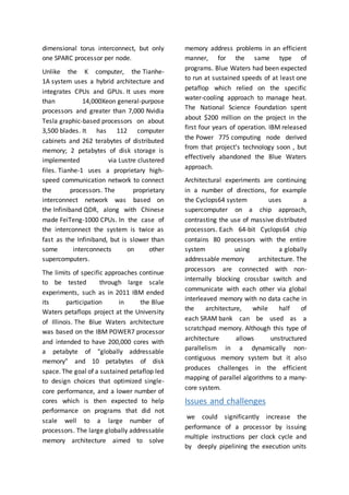dimensional torus interconnect, but only
one SPARC processor per node.
Unlike the K computer, the Tianhe-
1A system uses a hybrid architecture and
integrates CPUs and GPUs. It uses more
than 14,000Xeon general-purpose
processors and greater than 7,000 Nvidia
Tesla graphic-based processors on about
3,500 blades. It has 112 computer
cabinets and 262 terabytes of distributed
memory; 2 petabytes of disk storage is
implemented via Lustre clustered
files. Tianhe-1 uses a proprietary high-
speed communication network to connect
the processors. The proprietary
interconnect network was based on
the Infiniband QDR, along with Chinese
made FeiTeng-1000 CPUs. In the case of
the interconnect the system is twice as
fast as the Infiniband, but is slower than
some interconnects on other
supercomputers.
The limits of specific approaches continue
to be tested through large scale
experiments, such as in 2011 IBM ended
its participation in the Blue
Waters petaflops project at the University
of Illinois. The Blue Waters architecture
was based on the IBM POWER7 processor
and intended to have 200,000 cores with
a petabyte of "globally addressable
memory" and 10 petabytes of disk
space. The goal of a sustained petaflop led
to design choices that optimized single-
core performance, and a lower number of
cores which is then expected to help
performance on programs that did not
scale well to a large number of
processors. The large globally addressable
memory architecture aimed to solve
memory address problems in an efficient
manner, for the same type of
programs. Blue Waters had been expected
to run at sustained speeds of at least one
petaflop which relied on the specific
water-cooling approach to manage heat.
The National Science Foundation spent
about $200 million on the project in the
first four years of operation. IBM released
the Power 775 computing node derived
from that project's technology soon , but
effectively abandoned the Blue Waters
approach.
Architectural experiments are continuing
in a number of directions, for example
the Cyclops64 system uses a
supercomputer on a chip approach,
contrasting the use of massive distributed
processors. Each 64-bit Cyclops64 chip
contains 80 processors with the entire
system using a globally
addressable memory architecture. The
processors are connected with non-
internally blocking crossbar switch and
communicate with each other via global
interleaved memory with no data cache in
the architecture, while half of
each SRAM bank can be used as a
scratchpad memory. Although this type of
architecture allows unstructured
parallelism in a dynamically non-
contiguous memory system but it also
produces challenges in the efficient
mapping of parallel algorithms to a many-
core system.
Issues and challenges
we could significantly increase the
performance of a processor by issuing
multiple instructions per clock cycle and
by deeply pipelining the execution units
 