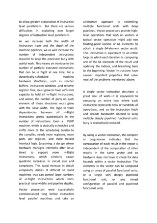 to allow greater exploitation of instruction
level parallelism. But there are serious
difficulties in exploiting ever larger
degrees of instruction level parallelism.
As we increase both the width of
instruction issue and the depth of the
machine pipelines, we as well increase the
number of independent instructions
required to keep the processor busy with
useful work. This means an increase in the
number of partially executed instructions
that can be in flight at one time. For a
dynamically-scheduled machine
hardware structures, such as reorder
buffers, instruction windows ,and rename
register files, must grow to have sufficient
capacity to hold all in-flight instructions,
and worse, the number of ports on each
element of these structures must grow
with the issue width. The logic to track
dependencies between all in-flight
instructions grows quadratically in the
number of instructions. Even a VLIW
machine, which is statically scheduled and
shifts more of the scheduling burden to
the compiler, needs more registers, more
ports per register, and more hazard
interlock logic (assuming a design where
hardware manages interlocks after issue
time) to support more in-flight
instructions, which similarly cause
quadratic increases in circuit size and
complexity. This rapid increase in circuit
complexity makes it difficult to build
machines that can control large numbers
of in-flight instructions which limits
practical issue widths and pipeline depths.
Vector processors were successfully
commercialized long before instruction
level parallel machines and take an
alternative approach to controlling
multiple functional units with deep
pipelines. Vector processors provide high-
level operations that work on vectors. A
typical vector operation might add two
floating-point vectors of 64 elements to
obtain a single 64-element vector result.
This instruction is equivalent to an entire
loop, in which each iteration is computing
one of the 64 elements of the result and
updating the indices, and branching back
to the beginning. Vector instructions have
several important properties that solve
most of the problems mentioned above:
A single vector instruction describes a
great deal of work—it is equivalent to
executing an entire loop where each
instruction represents tens or hundreds of
operations, and so the instruction fetch
and decode bandwidth needed to keep
multiple deeply pipelined functional units
busy is dramatically reduced.
By using a vector instruction, the compiler
or programmer indicates that the
computation of each result in the vector is
independent of the computation of other
results in the same vector and so
hardware does not have to check for data
hazards within a vector instruction. The
elements in the vector can be computed
using an array of parallel functional units,
or a single very deeply pipelined
functional unit, or any mixed
configuration of parallel and pipelined
functional units.
 