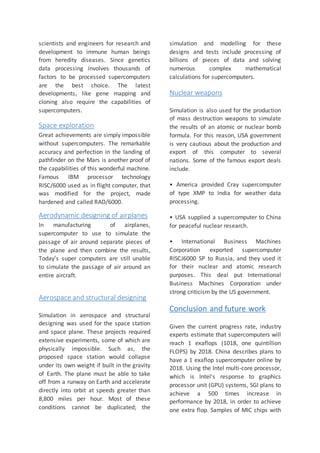 scientists and engineers for research and
development to immune human beings
from heredity diseases. Since genetics
data processing involves thousands of
factors to be processed supercomputers
are the best choice. The latest
developments, like gene mapping and
cloning also require the capabilities of
supercomputers.
Space exploration
Great achievements are simply impossible
without supercomputers. The remarkable
accuracy and perfection in the landing of
pathfinder on the Mars is another proof of
the capabilities of this wonderful machine.
Famous IBM processor technology
RISC/6000 used as in flight computer, that
was modified for the project, made
hardened and called RAD/6000.
Aerodynamic designing of airplanes
In manufacturing of airplanes,
supercomputer to use to simulate the
passage of air around separate pieces of
the plane and then combine the results,
Today’s super computers are still unable
to simulate the passage of air around an
entire aircraft.
Aerospace and structural designing
Simulation in aerospace and structural
designing was used for the space station
and space plane. These projects required
extensive experiments, some of which are
physically impossible. Such as, the
proposed space station would collapse
under its own weight if built in the gravity
of Earth. The plane must be able to take
off from a runway on Earth and accelerate
directly into orbit at speeds greater than
8,800 miles per hour. Most of these
conditions cannot be duplicated; the
simulation and modelling for these
designs and tests include processing of
billions of pieces of data and solving
numerous complex mathematical
calculations for supercomputers.
Nuclear weapons
Simulation is also used for the production
of mass destruction weapons to simulate
the results of an atomic or nuclear bomb
formula. For this reason, USA government
is very cautious about the production and
export of this computer to several
nations. Some of the famous export deals
include.
• America provided Cray supercomputer
of type XMP to India for weather data
processing.
• USA supplied a supercomputer to China
for peaceful nuclear research.
• International Business Machines
Corporation exported supercomputer
RISCJ6000 SP to Russia, and they used it
for their nuclear and atomic research
purposes. This deal put International
Business Machines Corporation under
strong criticism by the US government.
Conclusion and future work
Given the current progress rate, industry
experts estimate that supercomputers will
reach 1 exaflops (1018, one quintillion
FLOPS) by 2018. China describes plans to
have a 1 exaflop supercomputer online by
2018. Using the Intel multi-core processor,
which is Intel's response to graphics
processor unit (GPU) systems, SGI plans to
achieve a 500 times increase in
performance by 2018, in order to achieve
one extra flop. Samples of MIC chips with
 
