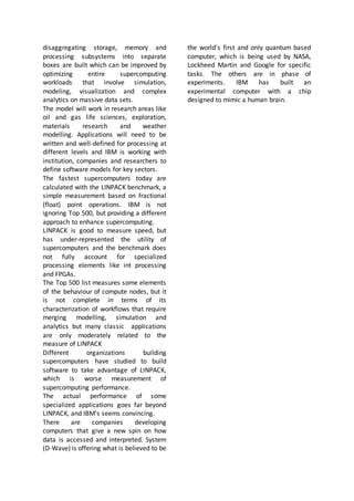 disaggregating storage, memory and
processing subsystems into separate
boxes are built which can be improved by
optimizing entire supercomputing
workloads that involve simulation,
modeling, visualization and complex
analytics on massive data sets.
The model will work in research areas like
oil and gas life sciences, exploration,
materials research and weather
modelling. Applications will need to be
written and well-defined for processing at
different levels and IBM is working with
institution, companies and researchers to
define software models for key sectors.
The fastest supercomputers today are
calculated with the LINPACK benchmark, a
simple measurement based on fractional
(float) point operations. IBM is not
ignoring Top 500, but providing a different
approach to enhance supercomputing.
LINPACK is good to measure speed, but
has under-represented the utility of
supercomputers and the benchmark does
not fully account for specialized
processing elements like int processing
and FPGAs.
The Top 500 list measures some elements
of the behaviour of compute nodes, but it
is not complete in terms of its
characterization of workflows that require
merging modelling, simulation and
analytics but many classic applications
are only moderately related to the
measure of LINPACK
Different organizations building
supercomputers have studied to build
software to take advantage of LINPACK,
which is worse measurement of
supercomputing performance.
The actual performance of some
specialized applications goes far beyond
LINPACK, and IBM's seems convincing.
There are companies developing
computers that give a new spin on how
data is accessed and interpreted. System
(D-Wave) is offering what is believed to be
the world's first and only quantum based
computer, which is being used by NASA,
Lockheed Martin and Google for specific
tasks. The others are in phase of
experiments. IBM has built an
experimental computer with a chip
designed to mimic a human brain.
 