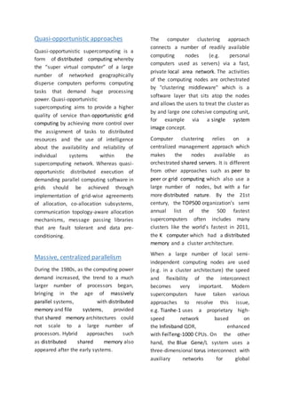 Quasi-opportunistic approaches
Quasi-opportunistic supercomputing is a
form of distributed computing whereby
the “super virtual computer” of a large
number of networked geographically
disperse computers performs computing
tasks that demand huge processing
power. Quasi-opportunistic
supercomputing aims to provide a higher
quality of service than opportunistic grid
computing by achieving more control over
the assignment of tasks to distributed
resources and the use of intelligence
about the availability and reliability of
individual systems within the
supercomputing network. Whereas quasi-
opportunistic distributed execution of
demanding parallel computing software in
grids should be achieved through
implementation of grid-wise agreements
of allocation, co-allocation subsystems,
communication topology-aware allocation
mechanisms, message passing libraries
that are fault tolerant and data pre-
conditioning.
Massive, centralized parallelism
During the 1980s, as the computing power
demand increased, the trend to a much
larger number of processors began,
bringing in the age of massively
parallel systems, with distributed
memory and file systems, provided
that shared memory architectures could
not scale to a large number of
processors. Hybrid approaches such
as distributed shared memory also
appeared after the early systems.
The computer clustering approach
connects a number of readily available
computing nodes (e.g. personal
computers used as servers) via a fast,
private local area network. The activities
of the computing nodes are orchestrated
by "clustering middleware" which is a
software layer that sits atop the nodes
and allows the users to treat the cluster as
by and large one cohesive computing unit,
for example via a single system
image concept.
Computer clustering relies on a
centralized management approach which
makes the nodes available as
orchestrated shared servers. It is different
from other approaches such as peer to
peer or grid computing which also use a
large number of nodes, but with a far
more distributed nature. By the 21st
century, the TOP500 organization's semi
annual list of the 500 fastest
supercomputers often includes many
clusters like the world's fastest in 2011,
the K computer which had a distributed
memory and a cluster architecture.
When a large number of local semi-
independent computing nodes are used
(e.g. in a cluster architecture) the speed
and flexibility of the interconnect
becomes very important. Modern
supercomputers have taken various
approaches to resolve this issue,
e.g. Tianhe-1 uses a proprietary high-
speed network based on
the Infiniband QDR, enhanced
with FeiTeng-1000 CPUs. On the other
hand, the Blue Gene/L system uses a
three-dimensional torus interconnect with
auxiliary networks for global
 