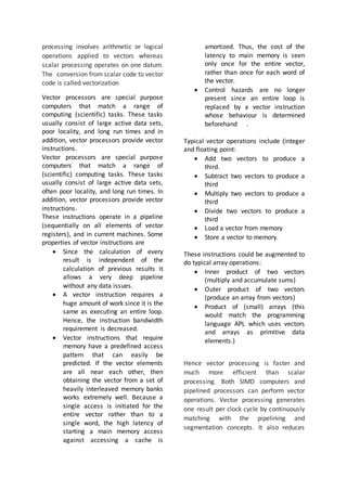 processing involves arithmetic or logical
operations applied to vectors whereas
scalar processing operates on one datum.
The conversion from scalar code to vector
code is called vectorization
Vector processors are special purpose
computers that match a range of
computing (scientific) tasks. These tasks
usually consist of large active data sets,
poor locality, and long run times and in
addition, vector processors provide vector
instructions.
Vector processors are special purpose
computers that match a range of
(scientific) computing tasks. These tasks
usually consist of large active data sets,
often poor locality, and long run times. In
addition, vector processors provide vector
instructions.
These instructions operate in a pipeline
(sequentially on all elements of vector
registers), and in current machines. Some
properties of vector instructions are
 Since the calculation of every
result is independent of the
calculation of previous results it
allows a very deep pipeline
without any data issues.
 A vector instruction requires a
huge amount of work since it is the
same as executing an entire loop.
Hence, the instruction bandwidth
requirement is decreased.
 Vector instructions that require
memory have a predefined access
pattern that can easily be
predicted. If the vector elements
are all near each other, then
obtaining the vector from a set of
heavily interleaved memory banks
works extremely well. Because a
single access is initiated for the
entire vector rather than to a
single word, the high latency of
starting a main memory access
against accessing a cache is
amortized. Thus, the cost of the
latency to main memory is seen
only once for the entire vector,
rather than once for each word of
the vector.
 Control hazards are no longer
present since an entire loop is
replaced by a vector instruction
whose behaviour is determined
beforehand .
Typical vector operations include (integer
and floating point:
 Add two vectors to produce a
third.
 Subtract two vectors to produce a
third
 Multiply two vectors to produce a
third
 Divide two vectors to produce a
third
 Load a vector from memory
 Store a vector to memory.
These instructions could be augmented to
do typical array operations:
 Inner product of two vectors
(multiply and accumulate sums)
 Outer product of two vectors
(produce an array from vectors)
 Product of (small) arrays (this
would match the programming
language APL which uses vectors
and arrays as primitive data
elements.)
Hence vector processing is faster and
much more efficient than scalar
processing. Both SIMD computers and
pipelined processors can perform vector
operations. Vector processing generates
one result per clock cycle by continuously
matching with the pipelining and
segmentation concepts. It also reduces
 