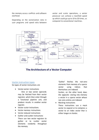 the memory access conflicts and software
overhead.
Depending on the vectorization ratio in
user programs and speed ratio between
vector and scalar operations, a vector
processor can achieve a manifold speed
up which could go up to 10 to 20 times, as
compared to conventional machines.
Vector instruction types
Six types of vector instructions are
 Vector-vector instructions
One or two vector operands
may be fetched from their vector
registers which then enter through
a functional pipeline unit, and
produce results in another vector
register.
 Vector scalar instructions
 Vector memory instructions
 Vector reduced instructions
 Gather and scatter instructions
These use two vector registers to
gather or to scatter vector
elements randomly throughout
the memory.
‘Gather’ fetches the non-zero
elements from memory of a sparse
vector using indices that
themselves are indexed.
Scatter, on the other hand, does
the opposite: storing into memory
a vector in a sparse vector whose
non zero entries are indexed
 Masking instructions
These instructions use a mask
vector to expand or to compress a
vector to an index vector that is
either longer or shorter.
 