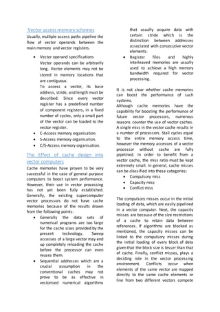 Vector access memory schemes
Usually, multiple access paths pipeline the
flow of vector operands between the
main memory and vector registers.
 Vector operand specifications
Vector operands can be arbitrarily
long. Vector elements may not be
stored in memory locations that
are contiguous.
To access a vector, its base
address, stride, and length must be
described. Since every vector
register has a predefined number
of component registers, in a fixed
number of cycles, only a small part
of the vector can be loaded to the
vector register.
 C-Access memory organisation.
 S-Access memory organisation.
 C/S-Access memory organisation.
The Effect of cache design into
vector computers
Cache memories have proven to be very
successful in the case of general purpose
computers to boost system performance.
However, their use in vector processing
has not yet been fully established.
Generally, the existing supercomputer
vector processors do not have cache
memories because of the results drawn
from the following points:
 Generally the data sets of
numerical programs are too large
for the cache sizes provided by the
present technology. Sweep
accesses of a large vector may end
up completely reloading the cache
before the processor can even
reuses them.
 Sequential addresses which are a
crucial assumption in the
conventional caches may not
prove to be as effective in
vectorised numerical algorithms
that usually acquire data with
certain stride which is the
distinction between addresses
associated with consecutive vector
elements.
 Register files and highly
interleaved memories are usually
used to achieve a high memory
bandwidth required for vector
processing.
It is not clear whether cache memories
can boost the performance of such
systems.
Although cache memories have the
capability for boosting the performance of
future vector processors, numerous
reasons counter the use of vector caches.
A single miss in the vector cache results in
a number of processors. Stall cycles equal
to the entire memory access time,
however the memory accesses of a vector
processor without cache are fully
pipelined. In order to benefit from a
vector cache, the miss ratio must be kept
extremely small. In general, cache misses
can be classified into these categories:
 Compulsory miss
 Capacity miss
 Conflict miss
The compulsory misses occur in the initial
loading of data, which are easily pipelined
in a vector computer. Next, the capacity
misses are because of the size restrictions
of a cache to retain data between
references. If algorithms are blocked as
mentioned, the capacity misses can be
linked to the compulsory misses during
the initial loading of every block of data
given that the block size is lesser than that
of cache. Finally, conflict misses, plays a
deciding role in the vector processing
environment. Conflicts occur when
elements of the same vector are mapped
directly to the same cache elements or
line from two different vectors compete
 