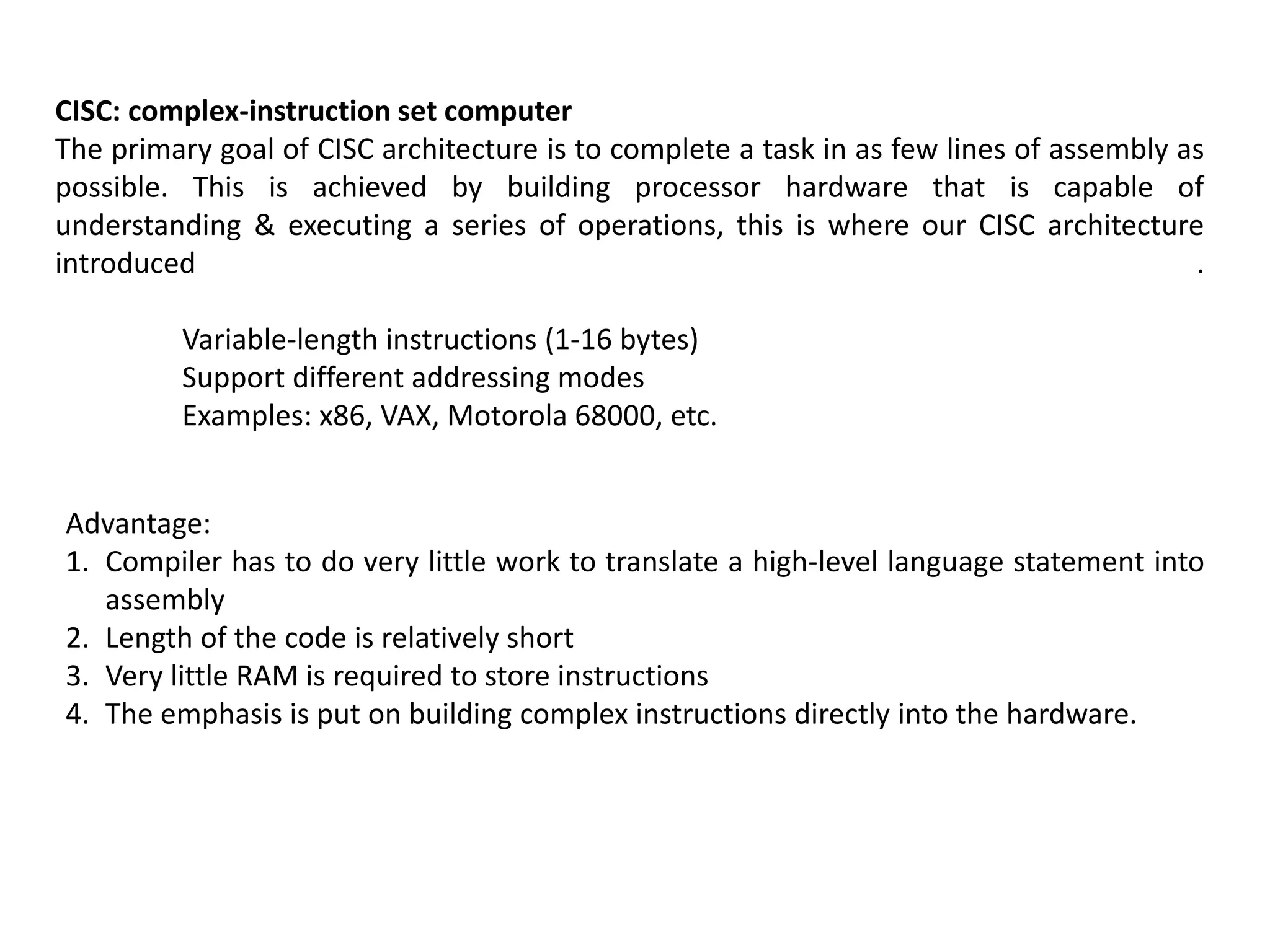 CISC: complex-instruction set computer
The primary goal of CISC architecture is to complete a task in as few lines of assembly as
possible. This is achieved by building processor hardware that is capable of
understanding & executing a series of operations, this is where our CISC architecture
introduced .
Variable-length instructions (1-16 bytes)
Support different addressing modes
Examples: x86, VAX, Motorola 68000, etc.
Advantage:
1. Compiler has to do very little work to translate a high-level language statement into
assembly
2. Length of the code is relatively short
3. Very little RAM is required to store instructions
4. The emphasis is put on building complex instructions directly into the hardware.
 
