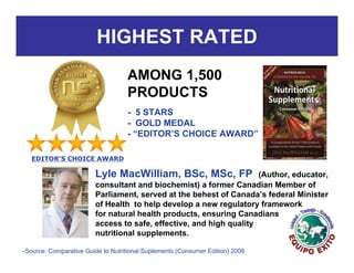 HIGHEST RATED
                                   AMONG 1,500
                                   PRODUCTS
                                   - 5 STARS
                                   - GOLD MEDAL
                                   - “EDITOR’S CHOICE AWARD”

  EDITOR’S CHOICE AWARD

                        Lyle MacWilliam, BSc, MSc, FP               (Author, educator,
                        consultant and biochemist) a former Canadian Member of
                        Parliament, served at the behest of Canada’s federal Minister
                        of Health to help develop a new regulatory framework
                        for natural health products, ensuring Canadians
                        access to safe, effective, and high quality
                        nutritional supplements.

-Source: Comparative Guide to Nutritional Suplements (Consumer Edition) 2008
 