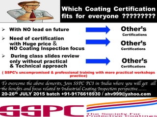 Which Coating Certification
fits for everyone ?????????
Ø  With NO lead on future	
  	
  	
  	
  	
  	
  	
  	
  	
  	
  	
  	
  	
  	
  	
  	
  	
  	
  	
  	
  	
  	
  	
  	
  	
  	
  	
  	
  	
  	
  	
  	
  	
  	
  	
  Other’s
Certifications	
  
Ø  Need of certification
with Huge price	
  &	
  	
  	
  	
  	
  	
  	
  	
  	
  	
  	
  	
  	
  	
  	
  	
  	
  	
  	
  	
  	
  	
  	
  	
  	
  	
  	
  	
  	
  	
  	
  	
  	
  	
  	
  	
  	
  	
  	
  	
  	
  	
  	
  Other’s
NO Coating Inspection focus Certifications
Ø  During class slides review
only without practical Other’s
& Technical approach Certifications
( SSPC’s uncompromised & professional training with more practical workshops
practice)
To overcome the above demerits, Join SSPC PCI in India where you will get all
the beneﬁts and focus related to Industrial Coating Inspection perspective…….
20-26th JULY 2015 batch +91-9176618930 / ahv999@yahoo.com
 