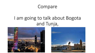 Compare
I am going to talk about Bogota
and Tunja,
 