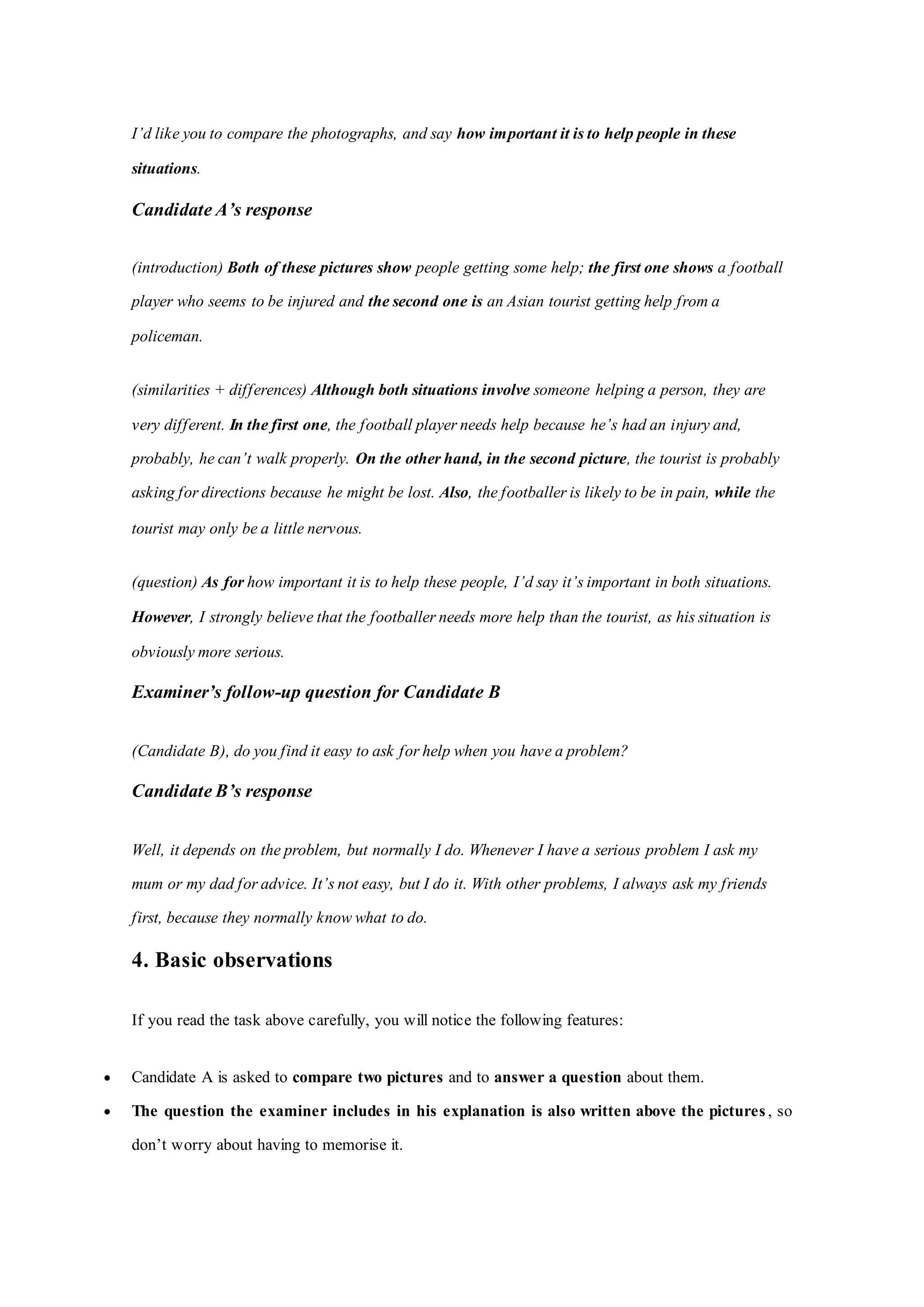 I’d like you to compare the photographs, and say how important it is to help people in these
situations.
Candidate A’s response
(introduction) Both of these pictures show people getting some help; the first one shows a football
player who seems to be injured and the second one is an Asian tourist getting help from a
policeman.
(similarities + differences) Although both situations involve someone helping a person, they are
very different. In the first one, the football player needs help because he’s had an injury and,
probably, he can’t walk properly. On the other hand, in the second picture, the tourist is probably
asking for directions because he might be lost. Also, the footballer is likely to be in pain, while the
tourist may only be a little nervous.
(question) As for how important it is to help these people, I’d say it’s important in both situations.
However, I strongly believe that the footballer needs more help than the tourist, as his situation is
obviously more serious.
Examiner’s follow-up question for Candidate B
(Candidate B), do you find it easy to ask for help when you have a problem?
Candidate B’s response
Well, it depends on the problem, but normally I do. Whenever I have a serious problem I ask my
mum or my dad for advice. It’s not easy, but I do it. With other problems, I always ask my friends
first, because they normally know what to do.
4. Basic observations
If you read the task above carefully, you will notice the following features:
 Candidate A is asked to compare two pictures and to answer a question about them.
 The question the examiner includes in his explanation is also written above the pictures , so
don’t worry about having to memorise it.
 