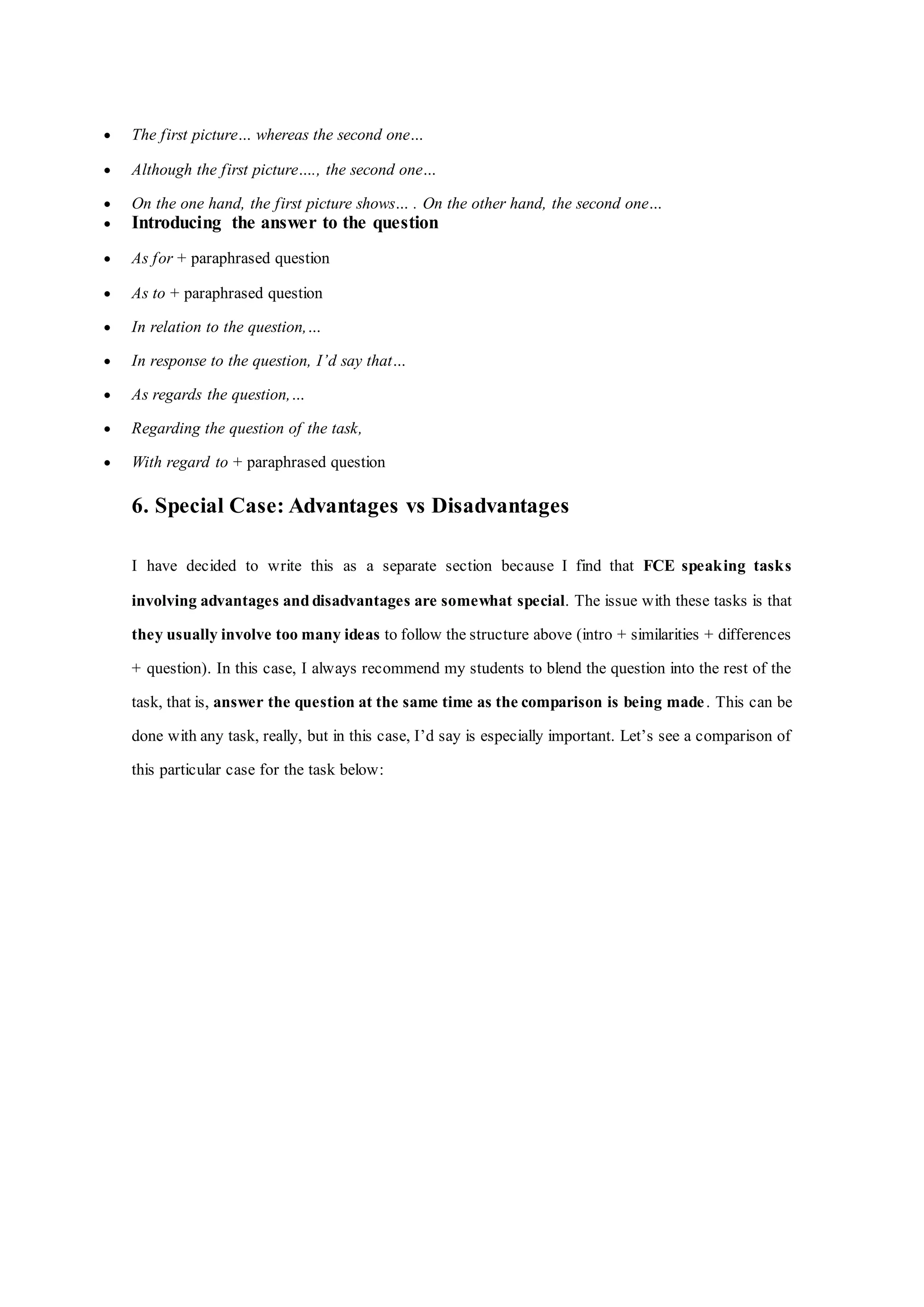  The first picture… whereas the second one…
 Although the first picture…., the second one…
 On the one hand, the first picture shows… . On the other hand, the second one…
 Introducing the answer to the question
 As for + paraphrased question
 As to + paraphrased question
 In relation to the question,…
 In response to the question, I’d say that…
 As regards the question,…
 Regarding the question of the task,
 With regard to + paraphrased question
6. Special Case: Advantages vs Disadvantages
I have decided to write this as a separate section because I find that FCE speaking tasks
involving advantages and disadvantages are somewhat special. The issue with these tasks is that
they usually involve too many ideas to follow the structure above (intro + similarities + differences
+ question). In this case, I always recommend my students to blend the question into the rest of the
task, that is, answer the question at the same time as the comparison is being made. This can be
done with any task, really, but in this case, I’d say is especially important. Let’s see a comparison of
this particular case for the task below:
 