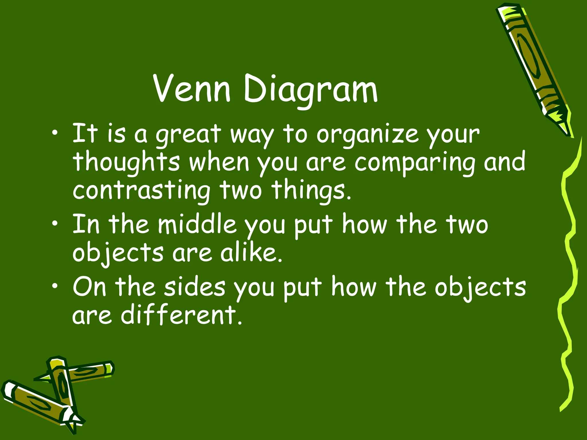 Venn Diagram
• It is a great way to organize your
thoughts when you are comparing and
contrasting two things.
• In the middle you put how the two
objects are alike.
• On the sides you put how the objects
are different.
 