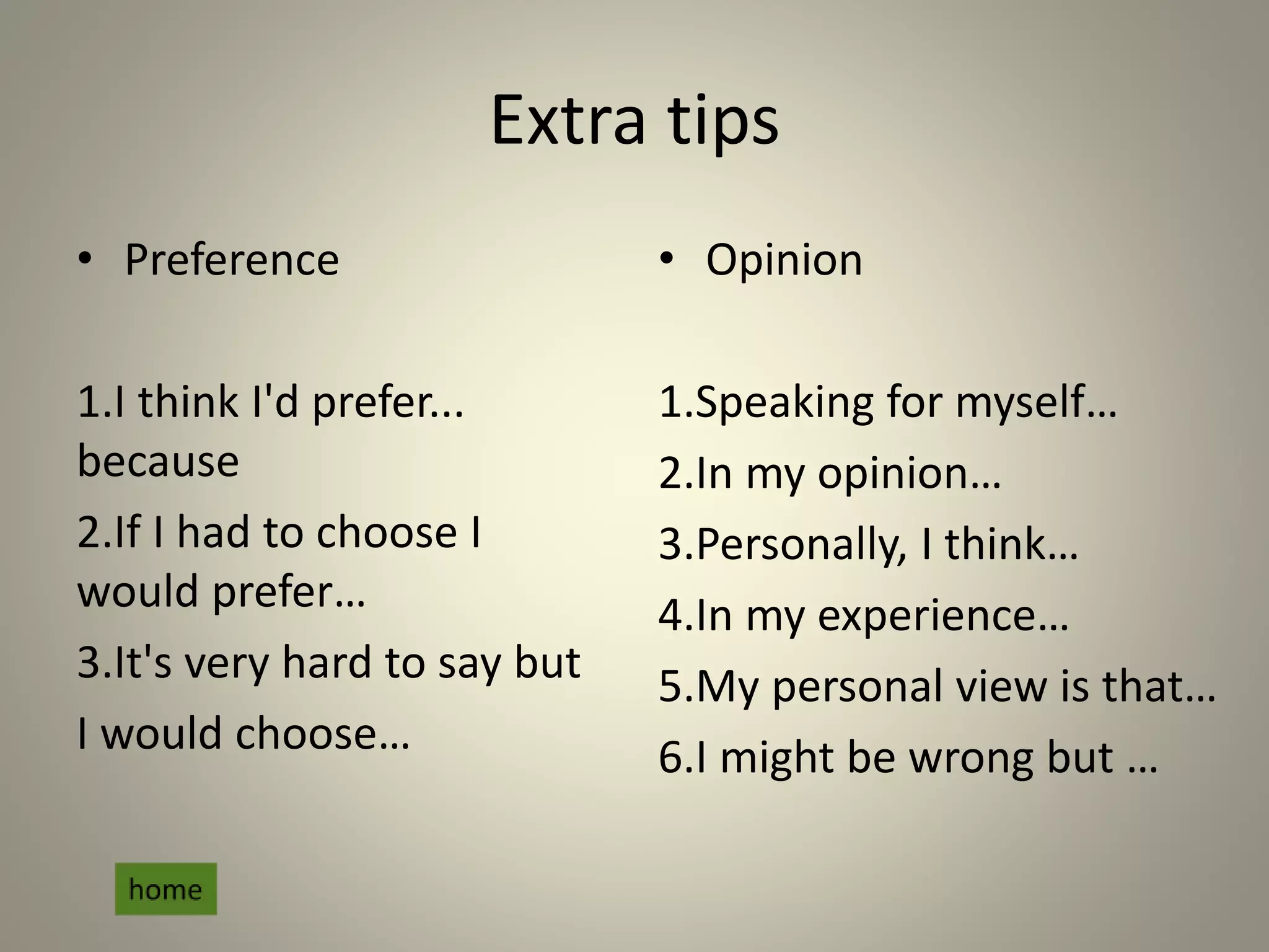 Extra tips
• Preference
1.I think I'd prefer...
because
2.If I had to choose I
would prefer…
3.It's very hard to say but
I would choose…
• Opinion
1.Speaking for myself…
2.In my opinion…
3.Personally, I think…
4.In my experience…
5.My personal view is that…
6.I might be wrong but …
 