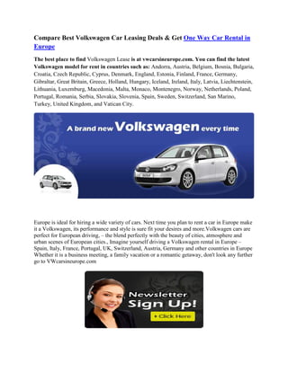 Compare Best Volkswagen Car Leasing Deals & Get One Way Car Rental in
Europe
The best place to find Volkswagen Lease is at vwcarsineurope.com. You can find the latest
Volkswagen model for rent in countries such as: Andorra, Austria, Belgium, Bosnia, Bulgaria,
Croatia, Czech Republic, Cyprus, Denmark, England, Estonia, Finland, France, Germany,
Gibraltar, Great Britain, Greece, Holland, Hungary, Iceland, Ireland, Italy, Latvia, Liechtenstein,
Lithuania, Luxemburg, Macedonia, Malta, Monaco, Montenegro, Norway, Netherlands, Poland,
Portugal, Romania, Serbia, Slovakia, Slovenia, Spain, Sweden, Switzerland, San Marino,
Turkey, United Kingdom, and Vatican City.




Europe is ideal for hiring a wide variety of cars. Next time you plan to rent a car in Europe make
it a Volkswagen, its performance and style is sure fit your desires and more.Volkwagen cars are
perfect for European driving, – the blend perfectly with the beauty of cities, atmosphere and
urban scenes of European cities., Imagine yourself driving a Volkswagen rental in Europe –
Spain, Italy, France, Portugal, UK, Switzerland, Austria, Germany and other countries in Europe
Whether it is a business meeting, a family vacation or a romantic getaway, don't look any further
go to VWcarsineurope.com
 