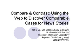 Compare & Contrast: Using the Web to Discover Comparable Cases for News Stories Jiahui Liu, Earl Wagner, Larry Birnbaum Northwestern University Intelligent Information Laboratory Reporter: Chieh-Chang Yang Date: 2007/07/05 