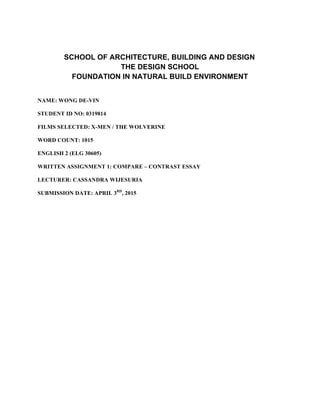 SCHOOL OF ARCHITECTURE, BUILDING AND DESIGN
THE DESIGN SCHOOL
FOUNDATION IN NATURAL BUILD ENVIRONMENT
NAME: WONG DE-VIN
STUDENT ID NO: 0319814
FILMS SELECTED: X-MEN / THE WOLVERINE
WORD COUNT: 1015
ENGLISH 2 (ELG 30605)
WRITTEN ASSIGNMENT 1: COMPARE – CONTRAST ESSAY
LECTURER: CASSANDRA WIJESURIA
SUBMISSION DATE: APRIL 3RD
, 2015
 