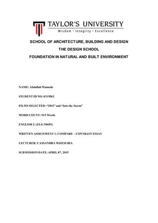 SCHOOL OF ARCHITECTURE, BUILDING AND DESIGN
THE DESIGN SCHOOL
FOUNDATION IN NATURAL AND BUILT ENVIRONMENT
NAME: Abdullah Mamode
STUDENT ID NO: 0319562
FILMS SELECTED: “2012” and “Into the Storm”
WORD COUNT: 915 Words
ENGLISH 2: (ELG 30605)
WRITTEN ASSIGNMENT 1: COMPARE – CONTRAST ESSAY
LECTURER: CASSANDRA WIJESURIA
SUBMISSIONDATE:APRIL 8th
, 2015
 