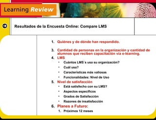 Resultados de la Encuesta Online: Compare LMS


                  1. Quiénes y de dónde han respondido.

                  3. Cantidad de personas en la organización y cantidad de
                     alumnos que reciben capacitación vía e-learning.
                  4. LMS
                      •   Cuántos LMS`s usa su organización?
                      •   Cuál usa?
                      •   Características más valiosas
                      •   Funcionalidades: Nivel de Uso
                  5. Nivel de satisfacción
                      •   Está satisfecho con su LMS?
                      •   Aspectos específicos
                      •   Grados de Satisfacción
                      •   Razones de insatisfacción
                  6. Planes a Futuro:
                      1. Próximos 12 meses
 