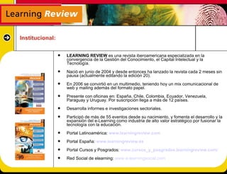 Institucional:

                    LEARNING REVIEW es una revista iberoamericana especializada en la
                     convergencia de la Gestión del Conocimiento, el Capital Intelectual y la
                     Tecnología.
                    Nació en junio de 2004 y desde entonces ha lanzado la revista cada 2 meses sin
                     pausa (actualmente editando la edición 20).
                    En 2006 se convirtió en un multimedio, teniendo hoy un mix comunicacional de
                     web y mailing además del formato papel.
                    Presente con oficinas en: España, Chile, Colombia, Ecuador, Venezuela,
                     Paraguay y Uruguay. Por suscripción llega a más de 12 países.
                    Desarrolla informes e investigaciones sectoriales.
                    Participó de más de 55 eventos desde su nacimiento, y fomenta el desarrollo y la
                     expansión del e-Learning como industria de alto valor estratégico por fusionar la
                     tecnología con la educación.
                    Portal Latinoamérica: www.learningreview.com
                    Portal España: www.learningreview.es
                    Portal Cursos y Posgrados: www.cursos_y_posgrados.learningreview.com/
                    Red Social de elearning: www.e-learningsocial.com
 