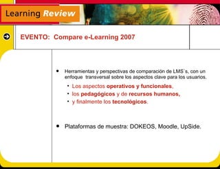 EVENTO: Compare e-Learning 2007



            Herramientas y perspectivas de comparación de LMS`s, con un
             enfoque transversal sobre los aspectos clave para los usuarios.
              • Los aspectos operativos y funcionales,
              • los pedagógicos y de recursos humanos,
              • y finalmente los tecnológicos.



            Plataformas de muestra: DOKEOS, Moodle, UpSide.
 
