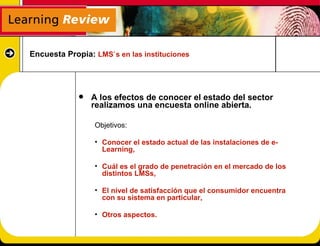 Encuesta Propia: LMS`s en las instituciones




                A los efectos de conocer el estado del sector
                 realizamos una encuesta online abierta.

                 Objetivos:

                 • Conocer el estado actual de las instalaciones de e-
                   Learning,

                 • Cuál es el grado de penetración en el mercado de los
                   distintos LMSs,

                 • El nivel de satisfacción que el consumidor encuentra
                   con su sistema en particular,

                 • Otros aspectos.
 