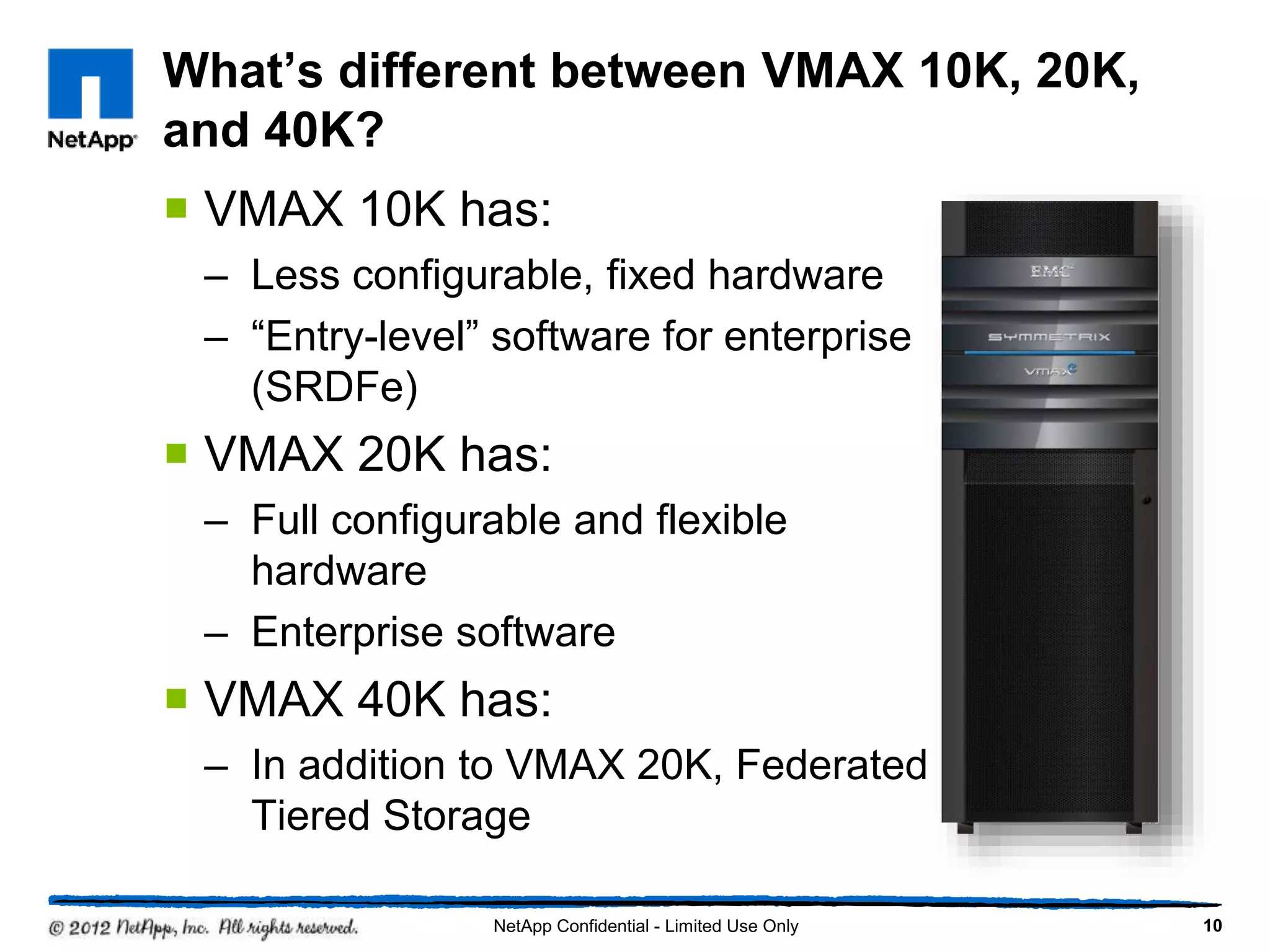 What’s different between VMAX 10K, 20K,
and 40K?
 VMAX 10K has:
– Less configurable, fixed hardware
– “Entry-level” software for enterprise
(SRDFe)
 VMAX 20K has:
– Full configurable and flexible
hardware
– Enterprise software
 VMAX 40K has:
– In addition to VMAX 20K, Federated
Tiered Storage
NetApp Confidential - Limited Use Only 10
 